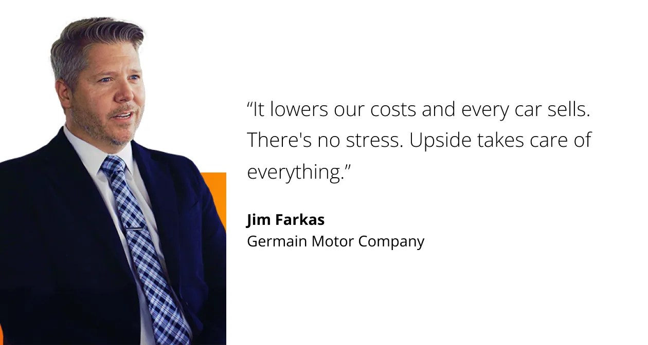 It lowers our costs and every car sells. There's no stress. Upside takes care of everything. Jim Farkas, Germain Motor Company.